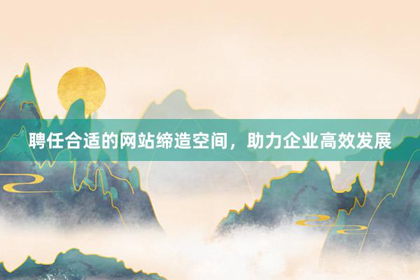 聘任合适的网站缔造空间，助力企业高效发展