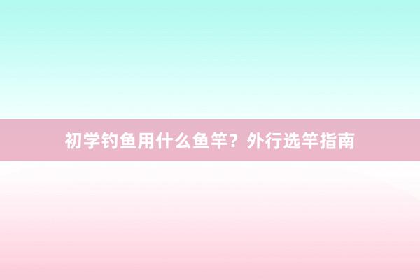 初学钓鱼用什么鱼竿？外行选竿指南