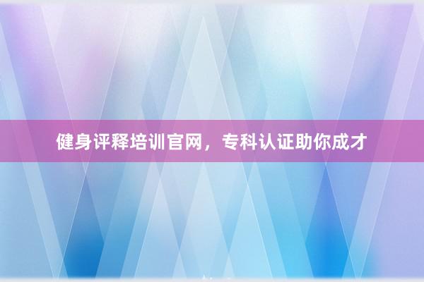 健身评释培训官网，专科认证助你成才