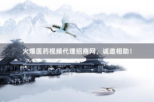 火爆医药视频代理招商网,诚邀相助!